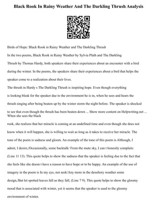 Black Rook In Rainy Weather And The Darkling Thrush Analysis
Birds of Hope: Black Rook in Rainy Weather and The Darkling Thrush
In the two poems, Black Rook in Rainy Weather by Sylvia Plath and The Darkling
Thrush by Thomas Hardy, both speakers share their experiences about an encounter with a bird
during the winter. In the poems, the speakers share their experiences about a bird that helps the
speaker come to a realization about their lives.
The thrush in Hardy s The Darkling Thrush is inspiring hope. Even though everything
is looking bleak for the speaker due to the environment he is in, when he sees and hears the
thrush singing after being beaten up by the winter storm the night before. The speaker is shocked
to see that even though the thrush has been beaten down ... Show more content on Helpwriting.net ...
When she sees the black
rook, she realizes that her miracle is coming at an undefined time and even though she does not
know when it will happen, she is willing to wait as long as it takes to receive her miracle. The
tone of the poem is sadness and gloom. An example of the tone of this poem is Although, I
admit, I desire,/Occasionally, some backtalk/ From the mute sky, I can t honestly complain:
(Line 11 13). This quote helps to show the sadness that the speaker is feeling due to the fact that
she feels like she doesn t have a reason to have hope or to be happy. An example of the use of
imagery in the poem is In my eye, not seek/Any more in the desultory weather some
design,/But let spotted leaves fall as they fall, (Line 7 9). This quote helps to show the gloomy
mood that is associated with winter, yet it seems that the speaker is used to the gloomy
environment of winter.
 