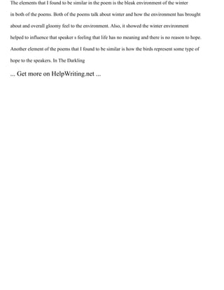The elements that I found to be similar in the poem is the bleak environment of the winter
in both of the poems. Both of the poems talk about winter and how the environment has brought
about and overall gloomy feel to the environment. Also, it showed the winter environment
helped to influence that speaker s feeling that life has no meaning and there is no reason to hope.
Another element of the poems that I found to be similar is how the birds represent some type of
hope to the speakers. In The Darkling
... Get more on HelpWriting.net ...
 