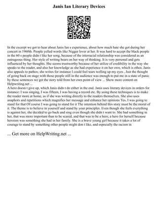 Janis Ian Literary Devices
In the excerpt we got to hear about Janis Ian s experience, about how much hate she got during her
concert in 1960th. People yelled words like Nigger lover at her. It was hard to accept the black people
in the 60 s people didn t like her song, because of the interracial relationship was considered as an
outrageous thing. Her style of writing bears on her way of thinking. It is very personal and gets
influenced by her thoughts. She seems trustworthy because of her utilize of credibility in the way she
speaks to the reader, and also her knowledge as she had experience it on her own, which is ethos. Janis
also appeals to pathos; she writes for instance I could feel tears welling up my eyes , Just the thought
of going back on stage with those people still in the audience was enough to put me in a state of panic
by these sentences we get the story told from her own point of view ... Show more content on
Helpwriting.net ...
A hero doesn t give up, which Janis didn t do either in the end. Janis uses literary devices in orders for
instance: I was singing, I was fifteen, I was having a record etc. By using these techniques is to make
the reader more at home, as if she was writing directly to the readers themselves. She also uses
anaphors and repetitions which magnifies her message and enhance her opinions Yes, I was going to
stand for that Of course I was going to stand for it The intention behind this story must be the moral of
it. The theme is to believe in yourself and stand by your principles. Even though she feels everything
is against her, she decided to go back and sing even though she didn t want to. She had something in
her, that was more important than to be scared, and that was to be a hero, a hero for herself because
heroism was something she had in her family. She is a brave young girl because it takes a lot of
courage to stand by something other people might don t like, and especially the racism in
... Get more on HelpWriting.net ...
 