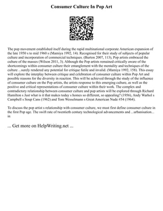 Consumer Culture In Pop Art
The pop movement established itself during the rapid multinational corporate American expansion of
the late 1950 s to mid 1960 s (Mamiya 1992, 14). Recognised for their study of subjects of popular
culture and incorporation of commercial techniques. (Burton 2007, 113), Pop artists embraced the
culture of the masses (Wilson 2011, 3). Although the Pop artists remained critically aware of the
shortcomings within consumer culture their entanglement with the mentality and techniques of the
culture ...surely rendered any potential for critique futile and invalid. (Mamiya 1992, 158). This essay
will explore the interplay between critique and celebration of consumer culture within Pop Art and
possible reasons for the diversity in reaction. This will be achieved through the study of the influence
of consumer culture on the Pop artists, the artists response to this emerging culture, as well as the
positive and critical representations of consumer culture within their work. The complex and
contradictory relationship between consumer culture and pop artists will be explored through Richard
Hamilton s Just what is it that makes today s homes so different, so appealing? (1956), Andy Warhol s
Campbell s Soup Cans (1962) and Tom Wesselmann s Great American Nude #54 (1964).
To discuss the pop artist s relationship with consumer culture, we must first define consumer culture in
the first Pop age. The swift rate of twentieth century technological advancements and ...urbanisation...
in
... Get more on HelpWriting.net ...
 