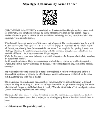 Stereotypes Of Immorality, Action Thriller
AMBITIONS OF IMMORTALITY is an original sci fi, action thriller. The plot explores man s need
for immortality. The script also explores the theme of machine vs. man, as well as man s need to
survive. The moral question of how far man should take technology and play the role of God is also
examined. These are solid themes.
With that said, the script would benefit from more development. The opening sets the tone for a sci fi
thriller; however, the opening needs to be more visual to engage the audience. There s a tendency to
tell the story vs. visually show the action of the characters. For example in the opening, it s not clear
what type of animal the doctor is experimenting with. It s not visual enough to understand how the
animal is different ... Show more content on Helpwriting.net ...
While the dialogue reveals some information about the characters, the dialogue also tends to sound on
the nose and un natural.
Avoid repetitive dialogue. There are many scenes in which Sweet repeats his goal for immortality.
Overall, the script is heavily dominated by dialogue. Some scenes feel too long, such as the birthday
sequence.
The overall tension will be intensified if there s a stronger foe. Consider creating some form of a
ticking clock tension or urgency to the plot. Stronger tension and suspense needs to drive the entire
plot. Elevate the tone to fit with a thriller.
The professional presentation can be polished. As mentioned, there s a strong tendency to tell and
explain the story vs. showing it. This occurs throughout the entire script. Instead of saying that Sweet
s love towards Casper is established: show it visually. When he tries to take off his metal plate, but can
t, show what being angered looks like visually.
There are a few other minor typos and formatting errors. The narrative descriptions should be short
(not full sentences) and visual. For example, at the birthday party Sweet is described several times as
being
... Get more on HelpWriting.net ...
 
