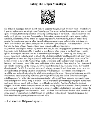 Eating The Pepper Monologue
Eat it! Eat it! I dropped it in my mouth without a second thought, which probably wasn t wise but hey,
I was ten and then the war of spice and flavor began. That wasn t so bad I announced But it turns out I
spoke too soon, the burning sensation spreading like the plague in my mouth. The delicious burn of a
really good spice or curry, that fiery goodness that makes you sweat and gives you a great tingling
sensation, is for many people one of life s greatest pleasures. Unfortunately, I am not one of those
people. So imagine my surprise when its scaly skin grazes my tongue and the initial taste is sweet.
Wow, that wasn t so bad. I think to myself but it turns out i spoke to soon i start to realize as I take a
big bite, the burst of juicy flavor ... Show more content on Helpwriting.net ...
Do you want one? replied Jimmy. My brother tried one, he took the pepper and put the whole thing in
his mouth, but it didn t seem like it was hot to him. I guess when you re in our family you re use to
spices. So everyone else tried one but. I was debating with myself if I should try one. Eating the
pepper woud most certainly result in a heck of a lot discomfort but i would certainly walk away from
thr experience with an amazing story to tell and it s not pften that you get a chance to eat one of the
hottest peppers in the world. Andrew tried one he seems fine, and I had spicy stuff before. But just
because I had it doesn t mean I like spice and I don t, unless its spices from America. Can I have one i
say finnally mustering up the courage. Everyone started staring at me. Then one by one they started
chanting eat it! Eat it! I first smelled it the smell stinging my nostrils and sinuses this pepper was hot
enough to inflict a burning sensation with out me even touching it I stood there wondering how I
would be able to handle digesting the whole thing staring at the pepper I thought about every possible
outcome and about everything that could go wrong with unlikely and foolish scenarios coming to
mind because of my child like imagination eventually I told myself there was only one way to know
what the experience would bring as a result i took a deep breath grabbed the ghost pepper by the stem
and raised it to my mouth with my head cocked backward slightly And then Without hesitation i
dropped the whole pepper in my mouth and let it rest on my tongue for a moment , initially the taste of
the pepper as it rolled around in my mouth was so sweet and flavorful in fact it was actually one of the
most delicious peppers I have ever tasted... until i bit down then the heat set in after a few seconds of
delay, a rush of intense heat swelled through my taste buds resting directly beneath the pepper. the
heat was sharp and prolonged to the extent that with
... Get more on HelpWriting.net ...
 