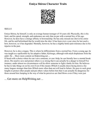 Emiya Shirou Character Traits
SKILLS
Emiya Shirou, by himself, is only an average human teenager of 18 years old. Physically, this is his
limit, and his speed, strength, and endurance are only that on par with a normal boy of his age.
However, he does have a strange affinity in bowmanship. He has only missed one shot in his entire
life, and he said beforehand that he would miss the shot. It has been over a year since he last used a
bow, however, so it has degraded. Mentally, however, he has a slightly better pain tolerance due to his
injuries in the past.
However, he is also a magus. This is where he differentiates from a normal boy. From a young age, he
was taught as a spellcrafter by his adoptive father, Kiritsugu, although with much displeasure from the
adult. He ... Show more content on Helpwriting.net ...
If faced with a choice where he can t save someone, or can t help, he can literally have a mental break
down. His need to save and protect others is so strong that it can actually be a danger to himself For
instance, under almost no circumstances will he allow someone to fight a battle for him. He believes
he has to take things on on his own Even if this means (Which it usually does) facing down a foe
many leagues stronger than him (Which more often than not will lead to failure. He goes to such great
lengths to protect other people and put others values before him that it can actually be dangerous for
those around him Jumping in the way of what he perceives are fatal blows even if they were just
... Get more on HelpWriting.net ...
 