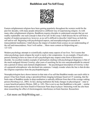 Buddhism and No-Self Essay
Eastern enlightenment religions have been gaining popularity throughout the western world for the
past few decades, with many people attracted to a different way of experiencing religion. As with
many other enlightenment religions, Buddhism requires disciples to understand concepts that are not
readily explainable: one such concept is that of no self. In this essay I shall discuss the no self from a
number of modern perspectives; however, as no self is difficult to describe I shall focus on both the
self and no self. Beginning with psychological aspects, and neurophysiological research on
transcendental meditation, I shall discuss the impact of modern brain science on our understanding of
the self and transcendence. Next I will outline ... Show more content on Helpwriting.net ...
123 125)
Modern psychology attempts to scientifically explain many aspects of our lives. Yet it seems that
when psychology meets religion the result is rarely a fair compromise. As an example, if faced with a
person claiming to have no sense of self a psychologist may suspect some form of dissociative
disorder. An excellent modern example of spiritualism clashing with psychological diagnoses is that of
the much maligned Aleister Crowley; after years of searching for his own samyaksambodhi he entered
into a period of silence and claimed enlightenment – the psychological description of Crowley is that
of a paranoid schizophrenic who declined into catatonia. I simply wonder where the line is that divides
the religious experience from the psychopathological.
Neurophysiologists have shown interest in that state of no self that Buddhist monks can reach while in
prayer. It has been found, using a specialized brain imaging technique based on CT scanning, that the
brain state of Buddhist monks in deep meditation is radically different from that of the average waking
person (Newberg et al., 2001). In fact, during meditation the body changes its physiological ‘state to
a more beneficial pattern (Weiten, 2005, p. 145). This is not to say that Buddhism is the path – similar
brain patterns have also been found in Franciscan Nuns deep in prayer. Interesting work has also been
done researching the effect of electromagnetic interference on brain function. Researchers
... Get more on HelpWriting.net ...
 