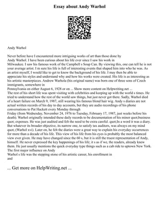 Essay about Andy Warhol
Andy Warhol
Never before have I encountered more intriguing works of art than those done by
Andy Warhol. I have been curious about his life ever since I saw his work in
Milwaukee. I saw his famous work of the Campbell s Soup Can. By viewing this, one can tell he is not
your average artist. I m sure his life is full of interesting events that shaped him into who he was. As
an artist myself, I would like to get to know the background of his life. I may then be able to
appreciate his styles and understand why and how his works were created. His life is as interesting as
his artistic masterpieces. Andrew Warhola (his original name) was born one of three sons of Czech
immigrants, somewhere in
Pennsylvania on either August 6, 1928 or on ... Show more content on Helpwriting.net ...
The rest of his short life was spent visiting with celebrities and keeping up with the world s times. He
tried to understand how the rest of the world saw things, but just never got there. Sadly, Warhol died
of a heart failure on March 9, 1987, still wearing his famous blond hair wig. Andy s diaries are not
actual written records of his day to day accounts, but they are audio recordings of his phone
conversations to Pat Hackett every Monday through
Friday (from Wednesday, November 24, 1976 to Tuesday, February 17, 1987, just weeks before his
death). Warhol originally intended these daily records to be documentation of his minor quot;business
quot; expenses. He was just audited and felt the need to be extra careful. quot;In a word it was a diary.
But whatever its broader objective, its narrow one, to satisfy tax auditors, was always on my mind
quot; (Warhol xvi). Later on, he felt the diaries were a great way to explain his everyday occurrences
for more than a decade of his life. This view of his life from his eyes is probably the most balanced
view ever given. He may have changed since the 60 s, but it is still the truest representation of Andy,
himself. He never expressed the key happenings of his life; it s as if we, the readers, already knew
them. He just usually mentions the quick everyday type things such as a cab ride to uptown New York.
The first major influence on Andy
Warhol s life was the stepping stone of his artistic career, his enrollment in
and
... Get more on HelpWriting.net ...
 