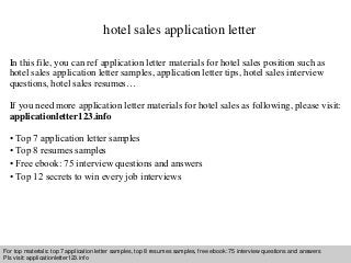 hotel sales application letter 
In this file, you can ref application letter materials for hotel sales position such as 
hotel sales application letter samples, application letter tips, hotel sales interview 
questions, hotel sales resumes… 
If you need more application letter materials for hotel sales as following, please visit: 
applicationletter123.info 
• Top 7 application letter samples 
• Top 8 resumes samples 
• Free ebook: 75 interview questions and answers 
• Top 12 secrets to win every job interviews 
For top materials: top 7 application letter samples, top 8 resumes samples, free ebook: 75 interview questions and answers 
Pls visit: applicationletter123.info 
Interview questions and answers – free download/ pdf and ppt file 
 