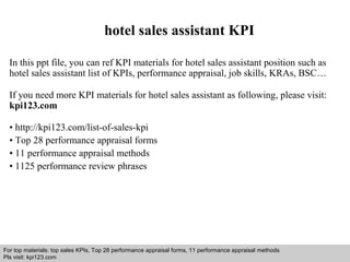hotel sales assistant KPI 
In this ppt file, you can ref KPI materials for hotel sales assistant position such as 
hotel sales assistant list of KPIs, performance appraisal, job skills, KRAs, BSC… 
If you need more KPI materials for hotel sales assistant as following, please visit: 
kpi123.com 
• http://kpi123.com/list-of-sales-kpi 
• Top 28 performance appraisal forms 
• 11 performance appraisal methods 
• 1125 performance review phrases 
For top materials: top sales KPIs, Top 28 performance appraisal forms, 11 performance appraisal methods 
Pls visit: kpi123.com 
Interview questions and answers – free download/ pdf and ppt file 
 