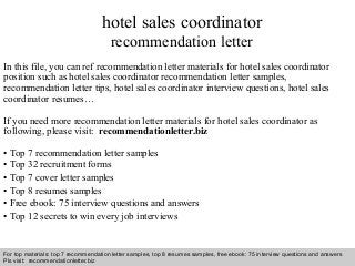 Interview questions and answers – free download/ pdf and ppt file
hotel sales coordinator
recommendation letter
In this file, you can ref recommendation letter materials for hotel sales coordinator
position such as hotel sales coordinator recommendation letter samples,
recommendation letter tips, hotel sales coordinator interview questions, hotel sales
coordinator resumes…
If you need more recommendation letter materials for hotel sales coordinator as
following, please visit: recommendationletter.biz
• Top 7 recommendation letter samples
• Top 32 recruitment forms
• Top 7 cover letter samples
• Top 8 resumes samples
• Free ebook: 75 interview questions and answers
• Top 12 secrets to win every job interviews
For top materials: top 7 recommendation letter samples, top 8 resumes samples, free ebook: 75 interview questions and answers
Pls visit: recommendationletter.biz
 
