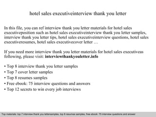 hotel sales executiveinterview thank you letter 
In this file, you can ref interview thank you letter materials for hotel sales 
executiveposition such as hotel sales executiveinterview thank you letter samples, 
interview thank you letter tips, hotel sales executiveinterview questions, hotel sales 
executiveresumes, hotel sales executivecover letter … 
If you need more interview thank you letter materials for hotel sales executiveas 
following, please visit: interviewthankyouletter.info 
• Top 8 interview thank you letter samples 
• Top 7 cover letter samples 
• Top 8 resumes samples 
• Free ebook: 75 interview questions and answers 
• Top 12 secrets to win every job interviews 
Top materials: top 7 interview thank you lettersamples, top 8 resumes samples, free ebook: 75 interview questions and answer 
Interview questions and answers – free download/ pdf and ppt file 
 
