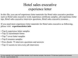 Hotel sales executive 
experience letter 
In this file, you can ref experience letter materials for Hotel sales executive position 
such as Hotel sales executive work experience certificate samples, job experience letter 
tips, Hotel sales executive interview questions, Hotel sales executive resumes… 
If you need more experience letter materials for Hotel sales executive as following, 
please visit: experienceletter.info 
• Top 6 experience letter samples 
• Top 32 recruitment forms 
• Top 7 cover letter samples 
• Top 8 resumes samples 
• Free ebook: 75 interview questions and answers 
• Top 12 secrets to win every job interviews 
For top materials: top 6 experience letter samples, top 8 resumes samples, free ebook: 75 interview questions and answers 
Pls visit: experienceletter.info 
Interview questions and answers – free download/ pdf and ppt file 
 