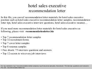 Interview questions and answers – free download/ pdf and ppt file
hotel sales executive
recommendation letter
In this file, you can ref recommendation letter materials for hotel sales executive
position such as hotel sales executive recommendation letter samples, recommendation
letter tips, hotel sales executive interview questions, hotel sales executive resumes…
If you need more recommendation letter materials for hotel sales executive as
following, please visit: recommendationletter.biz
• Top 7 recommendation letter samples
• Top 32 recruitment forms
• Top 7 cover letter samples
• Top 8 resumes samples
• Free ebook: 75 interview questions and answers
• Top 12 secrets to win every job interviews
For top materials: top 7 recommendation letter samples, top 8 resumes samples, free ebook: 75 interview questions and answers
Pls visit: recommendationletter.biz
 