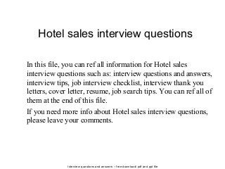 Interview questions and answers – free download/ pdf and ppt file
Hotel sales interview questions
In this file, you can ref all information for Hotel sales
interview questions such as: interview questions and answers,
interview tips, job interview checklist, interview thank you
letters, cover letter, resume, job search tips. You can ref all of
them at the end of this file.
If you need more info about Hotel sales interview questions,
please leave your comments.
 