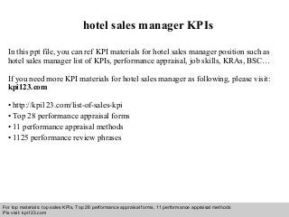 Interview questions and answers – free download/ pdf and ppt file
hotel sales manager KPIs
In this ppt file, you can ref KPI materials for hotel sales manager position such as
hotel sales manager list of KPIs, performance appraisal, job skills, KRAs, BSC…
If you need more KPI materials for hotel sales manager as following, please visit:
kpi123.com
• http://kpi123.com/list-of-sales-kpi
• Top 28 performance appraisal forms
• 11 performance appraisal methods
• 1125 performance review phrases
For top materials: top sales KPIs, Top 28 performance appraisal forms, 11 performance appraisal methods
Pls visit: kpi123.com
 