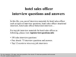 Interview questions and answers – free download/ pdf and ppt file
hotel sales officer
interview questions and answers
In this file, you can ref interview materials for hotel sales officer
such as types of interview questions, hotel sales officer situational
interview, hotel sales officer behavioral interview…
For top job interview materials for hotel sales officer as
following, please visit: topinterviewquestions.info
• 150 sales interview questions
• Free ebook: 75 interview questions and answers
• Top 12 secrets to win every job interviews
For top materials: 150 sales interview questions, free ebook: 75 interview questions with answers
Pls visit: topinterviewquesitons.info
 