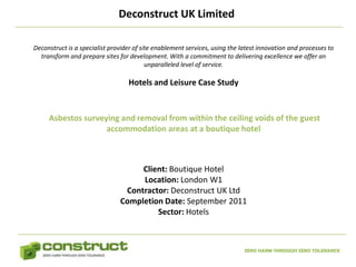 Deconstruct UK Limited

Deconstruct is a specialist provider of site enablement services, using the latest innovation and processes to
  transform and prepare sites for development. With a commitment to delivering excellence we offer an
                                          unparalleled level of service.

                                  Hotels and Leisure Case Study



     Asbestos surveying and removal from within the ceiling voids of the guest
                    accommodation areas at a boutique hotel



                                    Client: Boutique Hotel
                                    Location: London W1
                                Contractor: Deconstruct UK Ltd
                               Completion Date: September 2011
                                        Sector: Hotels



                                                                             ZERO HARM THROUGH ZERO TOLERANCE
 