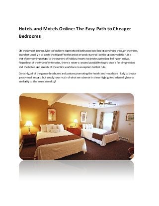 Hotels and Motels Online: The Easy Path to Cheaper
Bedrooms
Oh the joys of touring. Most of us have experienced both good and bad experiences through the years,
but what usually kick starts the trip off to the great or weak start will be the accommodation. It is
therefore very important to the owners of holiday resorts to create a pleasing feeling on arrival.
Regardless of the type of enterprise, there is never a second possibility to produce a first impression,
and the hotels and motels of the entire world are no exception to that rule.
Certainly, all of the glossy brochures and posters promoting the hotels and motels are likely to create
great visual impact, but simply how much of what we observe in these highlighted ads really bear a
similarity to the areas in reality?

 