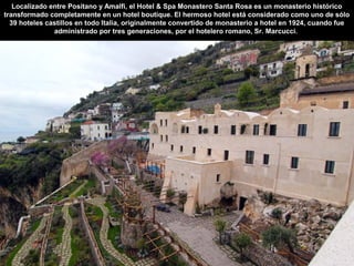 Localizado entre Positano y Amalfi, el Hotel & Spa Monastero Santa Rosa es un monasterio histórico
transformado completamente en un hotel boutique. El hermoso hotel está considerado como uno de sólo
39 hoteles castillos en todo Italia, originalmente convertido de monasterio a hotel en 1924, cuando fue
administrado por tres generaciones, por el hotelero romano, Sr. Marcucci.
 