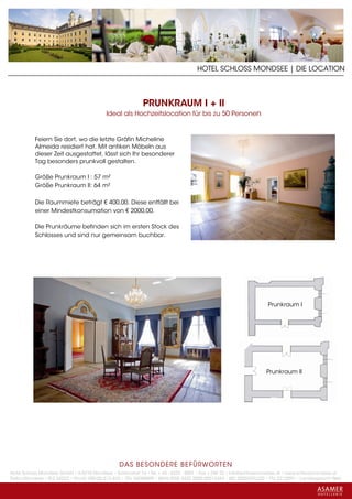 HOTEL SCHLOSS MONDSEE | DIE LOCATION



                                                           PRUNKRAUM I + II
                                           Ideal als Hochzeitslocation für bis zu 50 Personen


           Feiern Sie dort, wo die letzte Gräfin Micheline
           Almeida residiert hat. Mit antiken Möbeln aus
           dieser Zeit ausgestattet, lässt sich Ihr besonderer
           Tag besonders prunkvoll gestalten.

           Größe Prunkraum I : 57 m²
           Größe Prunkraum II: 64 m²

           Die Raummiete beträgt € 400,00. Diese entfällt bei
           einer Mindestkonsumation von € 2000,00.

           Die Prunkräume befinden sich im ersten Stock des
           Schlosses und sind nur gemeinsam buchbar.




                                                                                                                    Prunkraum I




                                                                                                                   Prunkraum II




                                                 DAS BESONDERE BE FÜRWORTEN
Hotel Schloss Mondsee GmbH • A-5310 Mondsee • Schlosshof 1a • Tel. + 43 - 6232 - 5001 • Fax + DW 22 • info@schlossmondsee.at • www.schlossmondsee.at
Raika Mondsee • BLZ 34322 • Kto.Nr. 000-00.513.424 • ATU 54080809 • IBAN AT60 3432 2000 00513424 • BIC RZ00AT2L322 • FN: 221209h • Landesgericht Wels
 