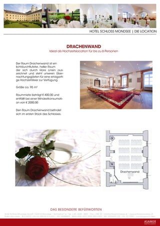 HOTEL SCHLOSS MONDSEE | DIE LOCATION



                                                             DRACHENWAND
                                            Ideal als Hochzeitslocation für bis zu 6 Personen



           Der Raum Drachenwand ist ein
           lichtdurchfluteter, heller Raum
           der sich durch klare Linien aus-
           zeichnet und steht unseren Über-
           nachtungsgästen für eine einzigarti-
           ge Hochzeitsfeier zur Verfügung.

           Größe ca. 95 m²

           Raummiete beträgt € 400,00 und
           entfällt bei einer Mindestkonsumati-
           on von € 2000,00

           Den Raum Drachenwand befindet
           sich im ersten Stock des Schlosses.




                                                                                                                  Drachenwand




                                             DAS BESONDERE BE FÜRWORTEN
Hotel Schloss Mondsee GmbH • A-5310 Mondsee • Schlosshof 1a • Tel. + 43 - 6232 - 5001 • Fax + DW 22 • info@schlossmondsee.at • www.schlossmondsee.at
Raika Mondsee • BLZ 34322 • Kto.Nr. 000-00.513.424 • ATU 54080809 • IBAN AT60 3432 2000 00513424 • BIC RZ00AT2L322 • FN: 221209h • Landesgericht Wels
 