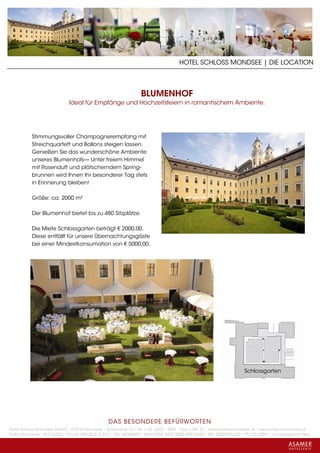 HOTEL SCHLOSS MONDSEE | DIE LOCATION



                                                                 BLUMENHOF
                             Ideal für Empfänge und Hochzeitsfeiern in romantischem Ambiente.




           Stimmungsvoller Champagnerempfang mit
           Streichquartett und Ballons steigen lassen.
           Genießen Sie das wunderschöne Ambiente
           unseres Blumenhofs— Unter freiem Himmel
           mit Rosenduft und plätscherndem Spring-
           brunnen wird Ihnen Ihr besonderer Tag stets
           in Erinnerung bleiben!

           Größe: ca. 2000 m²

           Der Blumenhof bietet bis zu 480 Sitzplätze.

           Die Miete Schlossgarten beträgt € 2000,00.
           Diese entfällt für unsere Übernachtungsgäste
           bei einer Mindestkonsumation von € 5000,00.




                                                                                                                    Schlossgarten




                                                 DAS BESONDERE BE FÜRWORTEN
Hotel Schloss Mondsee GmbH • A-5310 Mondsee • Schlosshof 1a • Tel. + 43 - 6232 - 5001 • Fax + DW 22 • info@schlossmondsee.at • www.schlossmondsee.at
Raika Mondsee • BLZ 34322 • Kto.Nr. 000-00.513.424 • ATU 54080809 • IBAN AT60 3432 2000 00513424 • BIC RZ00AT2L322 • FN: 221209h • Landesgericht Wels
 
