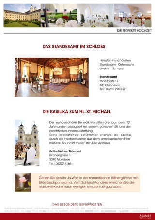 DIE PERFEKTE HOCHZEIT




                                      DAS STANDESAMT IM SCHLOSS


                                                                                                 Heiraten im schönsten
                                                                                                 Standesamt Österreichs
                                                                                                 direkt im Schloss!

                                                                                                 Standesamt
                                                                                                 Marktplatz 14
                                                                                                 5310 Mondsee
                                                                                                 Tel.: 06232 2203-22




                                      DIE BASILIKA ZUM HL. ST. MICHAEL

                                             Die wunderschöne Benediktinerstiftskirche aus dem 12.
                                             Jahrhundert bezaubert mit seinem gotischen Stil und der
                                             prachtvollen Innenausstattung.
                                             Seine internationale Berühmtheit erlangte die Basilika
                                             durch die Hochzeitsszene aus dem amerikanischen Film-
                                             musical „Sound of music“ mit Julie Andrews.

                                             Katholisches Pfarramt
                                             Kirchengasse 1
                                             5310 Mondsee
                                             Tel.: 06232 4166



                                   Geben Sie sich Ihr Ja-Wort in der romantischen Hilfbergkirche mit
                                   Bilderbuchpanorama. Vom Schloss Mondsee erreichen Sie die
                                   Maria-Hilf-Kirche nach wenigen Minuten bergaufwärts.




                                                 DAS BESONDERE BE FÜRWORTEN
Hotel Schloss Mondsee GmbH • A-5310 Mondsee • Schlosshof 1a • Tel. + 43 - 6232 - 5001 • Fax + DW 22 • info@schlossmondsee.at • www.schlossmondsee.at
Raika Mondsee • BLZ 34322 • Kto.Nr. 000-00.513.424 • ATU 54080809 • IBAN AT60 3432 2000 00513424 • BIC RZ00AT2L322 • FN: 221209h • Landesgericht Wels
 