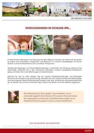 DIE PERFEKTE HOCHZEIT




                                      ENTSCHLEUNIGEN IM SCHLOSS SPA...




        Im Hotel Schloss Mondsee ist ein Rückzug aus dem Alltag ein Leichtes. Sie finden hier die perfek-
        te Kulisse zum Abschalten, Entspannen und Besinnen. In unserem Gewölbebad mit Sauna,
        Dampf– und Aromabad lässt es sich wunderbar entspannen.

        Wohltuende Massagen und Kosmetikbehandlungen unterstützen die Erholung während Ihres
        Aufenthalts. Entdecken Sie in den historischen Gemäuern unseren revitalisierten Meditations-
        gang und finden Sie in der Stille Energie und Lebensfreude.

        Gönnen Sie sich für Ihren großen Tag mit unseren Körperbehandlungen und Massagen
        Momente der Entspannung und Erholung, Genießen Sie eine entspannende Aromaölmassage,
        eine beruhigende Alpienne-Ganzkörpermassage oder eine wohltuende Kräuterstempelmassa-
        ge. So werden Sie an Ihrem schönsten Tag im Leben Ihre Gäste mit einem Strahlen begeistern.




                                   Als Vorbereitung für Ihren großen Tag empfehlen wir ein
                                   individuell abgestimmtes Workout mit unserem Personal Trainer.
                                   Die angeregte Durchblutung und Stoffwechsel sorgen für ein
                                   strahlend frisches Aussehen und ein rundum Wohlfühlen!




                                             DAS BESONDERE BE FÜRWORTEN
Hotel Schloss Mondsee GmbH • A-5310 Mondsee • Schlosshof 1a • Tel. + 43 - 6232 - 5001 • Fax + DW 22 • info@schlossmondsee.at • www.schlossmondsee.at
Raika Mondsee • BLZ 34322 • Kto.Nr. 000-00.513.424 • ATU 54080809 • IBAN AT60 3432 2000 00513424 • BIC RZ00AT2L322 • FN: 221209h • Landesgericht Wels
 