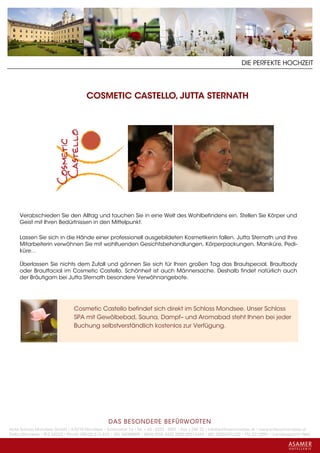 DIE PERFEKTE HOCHZEIT




                                      COSMETIC CASTELLO, JUTTA STERNATH




     Verabschieden Sie den Alltag und tauchen Sie in eine Welt des Wohlbefindens ein. Stellen Sie Körper und
     Geist mit Ihren Bedürfnissen in den Mittelpunkt.

     Lassen Sie sich in die Hände einer professionell ausgebildeten Kosmetikerin fallen. Jutta Sternath und Ihre
     Mitarbeiterin verwöhnen Sie mit wohltuenden Gesichtsbehandlungen, Körperpackungen, Maniküre, Pedi-
     küre…

     Überlassen Sie nichts dem Zufall und gönnen Sie sich für Ihren großen Tag das Brautspecial, Brautbody
     oder Brautfacial im Cosmetic Castello. Schönheit ist auch Männersache. Deshalb findet natürlich auch
     der Bräutigam bei Jutta Sternath besondere Verwöhnangebote.




                                Cosmetic Castello befindet sich direkt im Schloss Mondsee. Unser Schloss
                                SPA mit Gewölbebad, Sauna, Dampf– und Aromabad steht Ihnen bei jeder
                                Buchung selbstverständlich kostenlos zur Verfügung.




                                                 DAS BESONDERE BE FÜRWORTEN
Hotel Schloss Mondsee GmbH • A-5310 Mondsee • Schlosshof 1a • Tel. + 43 - 6232 - 5001 • Fax + DW 22 • info@schlossmondsee.at • www.schlossmondsee.at
Raika Mondsee • BLZ 34322 • Kto.Nr. 000-00.513.424 • ATU 54080809 • IBAN AT60 3432 2000 00513424 • BIC RZ00AT2L322 • FN: 221209h • Landesgericht Wels
 