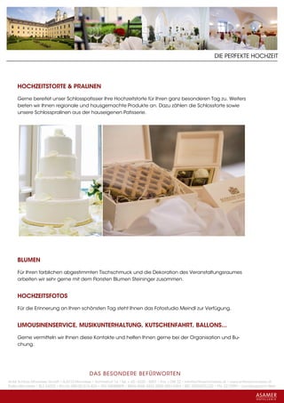 DIE PERFEKTE HOCHZEIT




     HOCHZEITSTORTE & PRALINEN

     Gerne bereitet unser Schlosspatissier Ihre Hochzeitstorte für Ihren ganz besonderen Tag zu. Weiters
     bieten wir Ihnen regionale und hausgemachte Produkte an. Dazu zählen die Schlosstorte sowie
     unsere Schlosspralinen aus der hauseigenen Patisserie.




     BLUMEN

     Für Ihren farblichen abgestimmten Tischschmuck und die Dekoration des Veranstaltungsraumes
     arbeiten wir sehr gerne mit dem Floristen Blumen Steininger zusammen.


     HOCHZEITSFOTOS

     Für die Erinnerung an Ihren schönsten Tag steht Ihnen das Fotostudio Meindl zur Verfügung.


     LIMOUSINENSERVICE, MUSIKUNTERHALTUNG, KUTSCHENFAHRT, BALLONS...

     Gerne vermitteln wir Ihnen diese Kontakte und helfen Ihnen gerne bei der Organisation und Bu-
     chung.




                                             DAS BESONDERE BE FÜRWORTEN
Hotel Schloss Mondsee GmbH • A-5310 Mondsee • Schlosshof 1a • Tel. + 43 - 6232 - 5001 • Fax + DW 22 • info@schlossmondsee.at • www.schlossmondsee.at
Raika Mondsee • BLZ 34322 • Kto.Nr. 000-00.513.424 • ATU 54080809 • IBAN AT60 3432 2000 00513424 • BIC RZ00AT2L322 • FN: 221209h • Landesgericht Wels
 