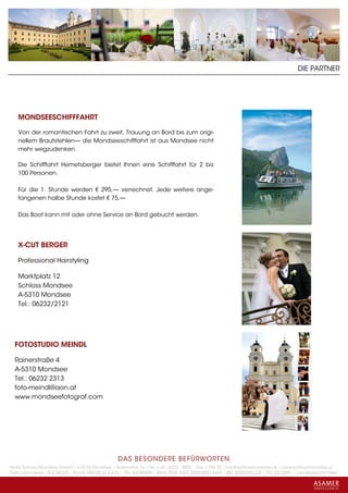 DIE PARTNER




   MONDSEESCHIFFFAHRT

   Von der romantischen Fahrt zu zweit, Trauung an Bord bis zum origi-
   nellem Brautstehlen— die Mondseeschifffahrt ist aus Mondsee nicht
   mehr wegzudenken.

   Die Schifffahrt Hemetsberger bietet Ihnen eine Schifffahrt für 2 bis
   100 Personen.

   Für die 1. Stunde werden € 295,— verrechnet. Jede weitere ange-
   fangenen halbe Stunde kostet € 75,—

   Das Boot kann mit oder ohne Service an Bord gebucht werden.




   X-CUT BERGER

   Professional Hairstyling

   Marktplatz 12
   Schloss Mondsee
   A-5310 Mondsee
   Tel.: 06232/2121




  FOTOSTUDIO MEINDL

  Rainerstraße 4
  A-5310 Mondsee
  Tel.: 06232 2313
  foto-meindl@aon.at
  www.mondseefotograf.com




                                                 DAS BESONDERE BE FÜRWORTEN
Hotel Schloss Mondsee GmbH • A-5310 Mondsee • Schlosshof 1a • Tel. + 43 - 6232 - 5001 • Fax + DW 22 • info@schlossmondsee.at • www.schlossmondsee.at
Raika Mondsee • BLZ 34322 • Kto.Nr. 000-00.513.424 • ATU 54080809 • IBAN AT60 3432 2000 00513424 • BIC RZ00AT2L322 • FN: 221209h • Landesgericht Wels
 