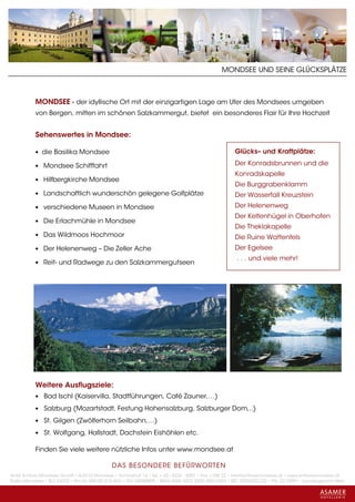 MONDSEE UND SEINE GLÜCKSPLÄTZE



           MONDSEE - der idyllische Ort mit der einzigartigen Lage am Ufer des Mondsees umgeben
           von Bergen, mitten im schönen Salzkammergut, bietet ein besonderes Flair für Ihre Hochzeit


           Sehenswertes in Mondsee:

           • die Basilika Mondsee                                                                   Glücks– und Kraftplätze:

           • Mondsee Schifffahrt                                                                    Der Konradsbrunnen und die
                                                                                                    Konradskapelle
           • Hilfbergkirche Mondsee
                                                                                                    Die Burggrabenklamm
           • Landschaftlich wunderschön gelegene Golfplätze                                         Der Wasserfall Kreuzstein
           • verschiedene Museen in Mondsee                                                         Der Helenenweg
                                                                                                    Der Keltenhügel in Oberhofen
           • Die Erlachmühle in Mondsee
                                                                                                    Die Theklakapelle
           • Das Wildmoos Hochmoor                                                                  Die Ruine Wattenfels
           • Der Helenenweg – Die Zeller Ache                                                       Der Egelsee
                                                                                                     . . . und viele mehr!
           • Reit- und Radwege zu den Salzkammergutseen




           Weitere Ausflugsziele:
           • Bad Ischl (Kaiservilla, Stadtführungen, Café Zauner,…)

           • Salzburg (Mozartstadt, Festung Hohensalzburg, Salzburger Dom,..)

           • St. Gilgen (Zwölferhorn Seilbahn,…)

           • St. Wolfgang, Hallstadt, Dachstein Eishöhlen etc.

           Finden Sie viele weitere nützliche Infos unter www.mondsee.at

                                             DAS BESONDERE BE FÜRWORTEN
Hotel Schloss Mondsee GmbH • A-5310 Mondsee • Schlosshof 1a • Tel. + 43 - 6232 - 5001 • Fax + DW 22 • info@schlossmondsee.at • www.schlossmondsee.at
Raika Mondsee • BLZ 34322 • Kto.Nr. 000-00.513.424 • ATU 54080809 • IBAN AT60 3432 2000 00513424 • BIC RZ00AT2L322 • FN: 221209h • Landesgericht Wels
 