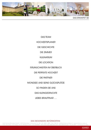 DAS ERWARTET SIE




                                                                  DAS TEAM

                                                          HOCHZEITSPLANER

                                                            DIE GESCHICHTE

                                                                 DIE ZIMMER

                                                                KULINARIUM

                                                              DIE LOCATION

                                               RÄUMLICHKEITEN IM ÜBERBLICK

                                                      DIE PERFEKTE HOCHZEIT

                                                                DIE PARTNER

                                          MONDSEE UND SEINE GLÜCKSPLÄTZE

                                                          SO FINDEN SIE UNS

                                                       DAS KLEINGEDRUCKTE

                                                        LIEBES BRAUTPAAR . . .




                                                 DAS BESONDERE BE FÜRWORTEN
Hotel Schloss Mondsee GmbH • A-5310 Mondsee • Schlosshof 1a • Tel. + 43 - 6232 - 5001 • Fax + DW 22 • info@schlossmondsee.at • www.schlossmondsee.at
Raika Mondsee • BLZ 34322 • Kto.Nr. 000-00.513.424 • ATU 54080809 • IBAN AT60 3432 2000 00513424 • BIC RZ00AT2L322 • FN: 221209h • Landesgericht Wels
 