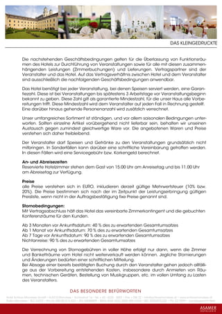 DAS KLEINGEDRUCKTE


           Die nachstehenden Geschäftsbedingungen gelten für die Überlassung von Funktionsräu-
           men des Hotels zur Durchführung von Veranstaltungen sowie für alle mit diesen zusammen-
           hängenden Leistungen (Zimmerbuchungen) und Lieferungen. Vertragspartner sind der
           Veranstalter und das Hotel. Auf das Vertragsverhältnis zwischen Hotel und dem Veranstalter
           sind ausschließlich die nachfolgenden Geschäftsbedingungen anwendbar.

           Das Hotel benötigt bei jeder Veranstaltung, bei denen Speisen serviert werden, eine Garan-
           tiezahl. Diese ist bei Veranstaltungen bis spätestens 3 Arbeitstage vor Veranstaltungsbeginn
           bekannt zu geben. Diese Zahl gilt als garantierte Mindestzahl, für die unser Haus alle Vorbe-
           reitungen trifft. Diese Mindestzahl wird dem Veranstalter auf jeden Fall in Rechnung gestellt.
           Eine darüber hinaus gehende Personenanzahl wird zusätzlich verrechnet.

           Unser umfangreiches Sortiment ist ständigen, und vor allem saisonalen Bedingungen unter-
           worfen. Sollten einzelne Artikel vorübergehend nicht lieferbar sein, behalten wir unseinen
           Austausch gegen zumindest gleichwertige Ware vor. Die angebotenen Waren und Preise
           verstehen sich daher freibleibend.

           Der Veranstalter darf Speisen und Getränke zu den Veranstaltungen grundsätzlich nicht
           mitbringen. In Sonderfällen kann darüber eine schriftliche Vereinbarung getroffen werden.
           In diesen Fällen wird eine Servicegebühr bzw. Korkengeld berechnet.

           An- und Abreisezeiten
           Reservierte Hotelzimmer stehen dem Gast von 15.00 Uhr am Anreisetag und bis 11.00 Uhr
           am Abreisetag zur Verfügung.

           Preise
           alle Preise verstehen sich in EURO, inkludieren derzeit gültige Mehrwertsteuer (10% bzw.
           20%). Die Preise bestimmen sich nach der im Zeitpunkt der Leistungserbringung gültigen
           Preisliste, wenn nicht in der Auftragsbestätigung fixe Preise genannt sind.

           Stornobedingungen:
           Mit Vertragsabschluss hält das Hotel das vereinbarte Zimmerkontingent und die gebuchten
           Konferenzräume für den Kunden.

           Ab 3 Monaten vor Ankunftsdatum: 40 % des zu erwartenden Gesamtumsatzes
           Ab 1 Monat vor Ankunftsdatum: 70 % des zu erwartenden Gesamtumsatzes
           Ab 7 Tage vor Ankunftsdatum: 90 % des zu erwartenden Gesamtumsatzes
           Nichtanreise: 90 % des zu erwartenden Gesamtumsatzes

           Die Verrechnung von Stornogebühren in voller Höhe erfolgt nur dann, wenn die Zimmer
           und Banketträume vom Hotel nicht weiterverkauft werden können. Jegliche Stornierungen
           und Änderungen bedürfen einer schriftlichen Mitteilung.
           Bei Absage einer bereits bestätigten Buchung durch den Veranstalter gehen jedoch allfälli-
           ge aus der Vorbereitung entstehenden Kosten, insbesondere durch Anmieten von Räu-
           men, technischen Geräten, Bestellung von Musikgruppen, etc. im vollen Umfang zu Lasten
           des Veranstalters.

                                             DAS BESONDERE BE FÜRWORTEN
Hotel Schloss Mondsee GmbH • A-5310 Mondsee • Schlosshof 1a • Tel. + 43 - 6232 - 5001 • Fax + DW 22 • info@schlossmondsee.at • www.schlossmondsee.at
Raika Mondsee • BLZ 34322 • Kto.Nr. 000-00.513.424 • ATU 54080809 • IBAN AT60 3432 2000 00513424 • BIC RZ00AT2L322 • FN: 221209h • Landesgericht Wels
 