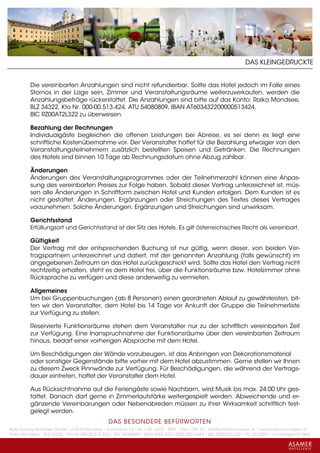 DAS KLEINGEDRUCKTE


          Die vereinbarten Anzahlungen sind nicht refundierbar. Sollte das Hotel jedoch im Falle eines
          Stornos in der Lage sein, Zimmer und Veranstaltungsräume weiterzuverkaufen, werden die
          Anzahlungsbeträge rückerstattet. Die Anzahlungen sind bitte auf das Konto: Raika Mondsee,
          BLZ 34322, Kto Nr. 000-00.513.424, ATU 54080809, IBAN AT603432200000513424,
          BIC RZ00AT2L322 zu überweisen.

          Bezahlung der Rechnungen
          Individualgäste begleichen die offenen Leistungen bei Abreise, es sei denn es liegt eine
          schriftliche Kostenübernahme vor. Der Veranstalter haftet für die Bezahlung etwaiger von den
          Veranstaltungsteilnehmern zusätzlich bestellten Speisen und Getränken. Die Rechnungen
          des Hotels sind binnen 10 Tage ab Rechnungsdatum ohne Abzug zahlbar.

          Änderungen
          Änderungen des Veranstaltungsprogrammes oder der Teilnehmerzahl können eine Anpas-
          sung des vereinbarten Preises zur Folge haben. Sobald dieser Vertrag unterzeichnet ist, müs-
          sen alle Änderungen in Schriftform zwischen Hotel und Kunden erfolgen. Dem Kunden ist es
          nicht gestattet, Änderungen, Ergänzungen oder Streichungen des Textes dieses Vertrages
          vorzunehmen. Solche Änderungen, Ergänzungen und Streichungen sind unwirksam.

          Gerichtsstand
          Erfüllungsort und Gerichtsstand ist der Sitz des Hotels. Es gilt österreichisches Recht als vereinbart.

          Gültigkeit
          Der Vertrag mit der entsprechenden Buchung ist nur gültig, wenn dieser, von beiden Ver-
          tragspartnern unterzeichnet und datiert, mit der genannten Anzahlung (falls gewünscht) im
          angegebenen Zeitraum an das Hotel zurückgeschickt wird. Sollte das Hotel den Vertrag nicht
          rechtzeitig erhalten, steht es dem Hotel frei, über die Funktionsräume bzw. Hotelzimmer ohne
          Rücksprache zu verfügen und diese anderweitig zu vermieten.

          Allgemeines
          Um bei Gruppenbuchungen (ab 8 Personen) einen geordneten Ablauf zu gewährleisten, bit-
          ten wir den Veranstalter, dem Hotel bis 14 Tage vor Ankunft der Gruppe die Teilnehmerliste
          zur Verfügung zu stellen.

          Reservierte Funktionsräume stehen dem Veranstalter nur zu der schriftlich vereinbarten Zeit
          zur Verfügung. Eine Inanspruchnahme der Funktionsräume über den vereinbarten Zeitraum
          hinaus, bedarf einer vorherigen Absprache mit dem Hotel.

          Um Beschädigungen der Wände vorzubeugen, ist das Anbringen von Dekorationsmaterial
          oder sonstiger Gegenstände bitte vorher mit dem Hotel abzustimmen. Gerne stellen wir Ihnen
          zu diesem Zweck Pinnwände zur Verfügung. Für Beschädigungen, die während der Vertrags-
          dauer eintreten, haftet der Veranstalter dem Hotel.

          Aus Rücksichtnahme auf die Feriengäste sowie Nachbarn, wird Musik bis max. 24:00 Uhr ges-
          tattet. Danach darf gerne in Zimmerlautstärke weitergespielt werden. Abweichende und er-
          gänzende Vereinbarungen oder Nebenabreden müssen zu ihrer Wirksamkeit schriftlich fest-
          gelegt werden.
                                                 DAS BESONDERE BE FÜRWORTEN
Hotel Schloss Mondsee GmbH • A-5310 Mondsee • Schlosshof 1a • Tel. + 43 - 6232 - 5001 • Fax + DW 22 • info@schlossmondsee.at • www.schlossmondsee.at
Raika Mondsee • BLZ 34322 • Kto.Nr. 000-00.513.424 • ATU 54080809 • IBAN AT60 3432 2000 00513424 • BIC RZ00AT2L322 • FN: 221209h • Landesgericht Wels
 