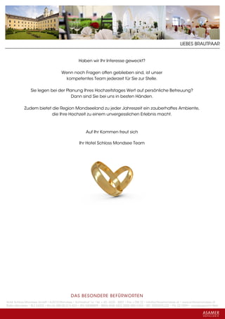 LIEBES BRAUTPAAR


                                                  Haben wir Ihr Interesse geweckt?

                                      Wenn noch Fragen offen geblieben sind, ist unser
                                        kompetentes Team jederzeit für Sie zur Stelle.

                 Sie legen bei der Planung Ihres Hochzeitstages Wert auf persönliche Betreuung?
                                      Dann sind Sie bei uns in besten Händen.

            Zudem bietet die Region Mondseeland zu jeder Jahreszeit ein zauberhaftes Ambiente,
                         die Ihre Hochzeit zu einem unvergesslichen Erlebnis macht.



                                                       Auf Ihr Kommen freut sich

                                                   Ihr Hotel Schloss Mondsee Team




                                             DAS BESONDERE BE FÜRWORTEN
Hotel Schloss Mondsee GmbH • A-5310 Mondsee • Schlosshof 1a • Tel. + 43 - 6232 - 5001 • Fax + DW 22 • info@schlossmondsee.at • www.schlossmondsee.at
Raika Mondsee • BLZ 34322 • Kto.Nr. 000-00.513.424 • ATU 54080809 • IBAN AT60 3432 2000 00513424 • BIC RZ00AT2L322 • FN: 221209h • Landesgericht Wels
 
