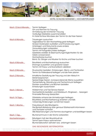 HOTEL SCHLOSS MONDSEE | HOCHZEITSPLANER



           Noch 12 bis 6 Monate…                Termin festlegen
                                                Ort und Rahmen für Trauung
                                                Anmeldung der kirchlichen Trauung
                                                Vorläufige Gästeliste zusammenstellen
                                                Im Hotel Schloss Mondsee den Termin für die Feier fixieren
           Noch 6 Monate…                       Trauzeugen aussuchen
                                                Tagesablauf für den Hochzeitstag grob festlegen
                                                Groben Kostenplan aufstellen und Finanzierung regeln
                                                Unterlagen und Dokumente sowie andere
                                                Voraussetzungen vorbereiten
                                                Termin mit Fotografen/Video festlegen
                                                Gästeliste erstellen & Übernachtungsmöglichkeiten für die
                                                Gäste vorreservieren
                                                Hochzeitsreise buchen
                                                Band, DJ, Sänger und Musiker für Kirche und Feier buchen
           Noch 4 Monate…                       Brautkleid und Hochzeitsanzug aussuchen
                                                Eheringe auswählen und gravieren lassen
                                                Termin mit Friseur und Kosmetikerin abklären
           Noch 3 Monate…                       Drucksorten bestellen: Einladungen, Menü- und Tischkarten
                                                Termin für Polterabend festlegen und die Feier planen
           Noch 2 Monate…                       Inhaltliche Gestaltung der Trauung und den Ablauf im
                                                Detail besprechen
                                                Speisenfolge fixieren, korrespondierende Weine auswählen
                                                Tischeinteilung, Sitzordnung und Tischschmuck festlegen
                                                Floristen auswählen und Blumen bestellen
                                                Einladungen ausschicken
           Noch 1 Monat…                        Hotelzimmer und Taxi Service fixieren
                                                Hochzeitstorte bestellen und Gästebuch, Ringkissen… besorgen
                                                Finanzielle Planung überprüfen
           Noch 14 Tage…                        Gästeliste anhand der Anmeldungen festlegen
                                                Brautkleid und Hochzeitsanzug anziehen und falls
                                                notwendig Änderungen vornehmen lassen
           Noch 1 Woche…                        Friseurbesuch des Bräutigams
                                                Die Bankett-Abteilung über genaue Gästeanzahl informieren
                                                und Tischplan schicken
                                                Alle Reservierungen und Termine durchgehen und bestätigen lassen
           Noch 1 Tag…                          Blumenschmuck in der Kirche vorbereiten
           Hochzeitsmorgen ...                  Bräutigam holt den Brautstrauß ab
                                                Termin beim Friseur wahrnehmen
                                                Blumendekoration abholen bzw. anbringen lassen

                                                 DAS BESONDERE BE FÜRWORTEN
Hotel Schloss Mondsee GmbH • A-5310 Mondsee • Schlosshof 1a • Tel. + 43 - 6232 - 5001 • Fax + DW 22 • info@schlossmondsee.at • www.schlossmondsee.at
Raika Mondsee • BLZ 34322 • Kto.Nr. 000-00.513.424 • ATU 54080809 • IBAN AT60 3432 2000 00513424 • BIC RZ00AT2L322 • FN: 221209h • Landesgericht Wels
 