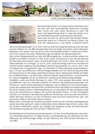 HOTEL SCHLOSS MONDSEE | DIE GESCHICHTE


                                                          Das ehemalige Kloster und jetzige Schloss Mondsee kann
                                                          auf eine weit über tausendjährige Geschichte zurückbli-
                                                          cken. Schon kurz nach seiner Gründung im Jahre 739
                                                          durch den Bayernherzog Odilo II. wurde das Kloster zu ei-
                                                          nem Kristallisationspunkt kulturhistorischer Ereignisse.
                                                          Nach einer aus dem 12. Jahrhundert stammenden Kloster-
                                                          geschichte waren es 21 Mönche aus Monte Cassino, die
                                                          unter Abt Opportununs I. das Kloster im Zeitpunkt seiner

           seiner Gründung bezogen. Im 8. Jhdt. nahm es eine hervorragende Stellung unter den bay-
           erischen Klöstern ein. Um 800 übergab Kaiser Karl der Große das Kloster seinem Hofkaplan
           Hildebald, unter dessen Führung es eine erste kulturelle Blüte erlebte. In dieser Zeit entstan-
           den unter anderem die ersten Teilübersetzungen der Bibel in die deutsche Sprache.
           Nach einem Magyareneinfall um das Jahr 900 eingeäschert, wurde das Kloster wieder her-
           gestellt und erlebte im frühen 12. Jhdt. einen neuen Aufschwung. Es war dies die Blütezeit
           der Mondseer Buchmalerei, deren schönste Exemplare sich heute in Wien, München und
           Oxford befinden. Im unruhigen 13. und 14. Jhdt. wurde die Anlage mehrmals verwüstet und
           zweimal wieder aufgebaut. Die Bautätigkeit während des gesamten 15. und 16. Jhdt. in die-
           ser Gegend war unvergleichlich rege, so entstanden im Kloster Mondsee einige Erweiterun-
           gen, z. B. eine neue Stiftskirche, mehrere Heiligenkapellen und 1514 die Errichtung des ältes-
           ten Gymnasiums im damaligen oberösterreichischen Raum. Bedeutende Meister der Male-
           rei und Bildschnitzerei - wie Wolf Huber, Albrecht Altdorfer, Michael Pacher und Schwantha-
           ler - waren maßgeblich an der künstlerischen Gestaltung der Klosteranlage beteiligt.
           Schließlich wurde das Kloster Mondsee im Jahre 1791 unter Leopold säkularisiert, Archiv
           und Bibliothek nach Linz und Wien überführt. Im Rahmen der Friedensverhandlungen von
           Schönbrunn geriet Schloss Mondsee an Napoleon, der es 1809 durch eine Schenkungsur-
           kunde dem bayerischen Feldmarschall und Staatsminister Karl Philipp Fürst Wrede übertrug.
           Die Fürsten Wrede starben im Mannesstamme aus, und der Besitz mit allen Ländereien ging
           durch die Vermählung von Helena, der Tochter des letzten Fürsten, mit dem Portugiesen
           Carl Otto von Almeida in den Besitz der gräflichen Familie über. Da es aus der Ehe zwischen
           Gräfin Micheline Almeida und dem Amerikaner Graf Rudi keine Nachkommen gibt, wird
           das Schloss 1985 an die Familie Asamer verkauft.
           Mittels eines umfangreichen Investitionsprojektes wurde das sehr desolate Schlossgebäude
           wieder benutzbar gemacht, wobei insbesondere darauf Bedacht genommen wurde, dass
           die Funktion beibehalten, jedoch der heutigen Zeit angepasst wurde. Die Gesamtkosten
           der Revitalisierung belaufen sich auf über 51 Millionen Euro.

           Die Marktgemeinde Mondsee erwirbt gemeinsam mit dem Land Oberösterreich das Kultur-
           und Veranstaltungszentrum. Es folgen Ausbau und Revitalisierung. Der Abschluss der Revi-
           talisierung der Schlossanlage erfolgt mit der Eröffnung des Hotel Schloss Mondsee im
           Juni 2001.
                                             DAS BESONDERE BE FÜRWORTEN
Hotel Schloss Mondsee GmbH • A-5310 Mondsee • Schlosshof 1a • Tel. + 43 - 6232 - 5001 • Fax + DW 22 • info@schlossmondsee.at • www.schlossmondsee.at
Raika Mondsee • BLZ 34322 • Kto.Nr. 000-00.513.424 • ATU 54080809 • IBAN AT60 3432 2000 00513424 • BIC RZ00AT2L322 • FN: 221209h • Landesgericht Wels
 