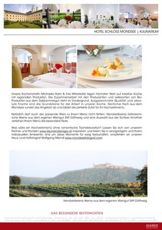 HOTEL SCHLOSS MONDSEE | KULINARIUM




      Unsere Küchenchefin Michaela Holm & ihre Mitarbeiter legen höchsten Wert auf kreative Küche
      mit regionalen Produkten. Die Zusammenarbeit mit den Produzenten und Lieferanten von Bio-
      Produkten aus dem Salzkammergut steht im Vordergrund. Ausgezeichnete Qualität und abso-
      lute Frische sind die Grundsteine für die Arbeit in unserer Küche. Herrlicher Fisch aus dem
      Mondsee rundet das Angebot ab und bildet die perfekte Zutat für Ihr Hochzeitsmenü.

      Natürlich darf auch der passende Wein zu Ihrem Menü nicht fehlen. Handverlesene österreichi-
      sche Weine aus dem eigenen Weingut Stift Göttweig und eine Auswahl aus der Schloss Vinothek
      verleihen Ihrem Menü die besondere Note.

      Was wäre ein Hochzeitsmenü ohne romantische Tischdekoration? Lassen Sie sich von unserem
      Partner und Floristen www.blumensteiniger.at inspirieren und feiern Sie in einzigartigem und Ihrem
      individuellen Ambiente. Und um diese Momente für ewig festzuhalten, empfehlen wir unseren
      Haus -und Hoffotograf Wolfgang Meindl www.mondseefotograf.com.




                                                         Handverlesene Weine aus dem eigenen Weingut Stift Göttweig



                                             DAS BESONDERE BE FÜRWORTEN
Hotel Schloss Mondsee GmbH • A-5310 Mondsee • Schlosshof 1a • Tel. + 43 - 6232 - 5001 • Fax + DW 22 • info@schlossmondsee.at • www.schlossmondsee.at
Raika Mondsee • BLZ 34322 • Kto.Nr. 000-00.513.424 • ATU 54080809 • IBAN AT60 3432 2000 00513424 • BIC RZ00AT2L322 • FN: 221209h • Landesgericht Wels
 