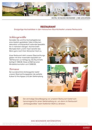 HOTEL SCHLOSS MONDSEE | DIE LOCATION



                                                                 RESTAURANT
                   Einzigartige Hochzeitsfeier in den historischen Räumlichkeiten unseres Restaurants



           Schlossgewölbe
           Genießen Sie und Ihre Hochzeitsgäste bei
           einer feierlich gestalteten Tafel mit Blumen-
           dekoration und Kerzenlicht nationale Spezialitä-
           ten in mehreren Gängen. Küchenchefin
           Michaela Holm und Ihr Team bereitet das
           Menü ganz nach Ihren Wünschen frisch zu.

           Unser Restaurant steht unseren Übernachtungs-
           gästen mit einer maximalen Kapazität von
           100 Personen zur Verfügung. Die Raummiete
           beträgt € 1000,00. Diese entfällt bei einer
           Mindestkonsumation von € 5000,00.


           Terrasse
           Der wunderschöne Schlossgarten bietet
           unseren Übernachtungsgästen die perfekte
           Kulisse für Ihre Agape und den Sektempfang.




                                   Der einmalige Gewölbegang vor unserem Restaurant bietet sich
                                   hervorragend für einen Sektempfang an, um dann im Restaurant
                                   „Schlossgewölbe“ beim festlichen Mahl zu dinieren.




                                                 DAS BESONDERE BE FÜRWORTEN
Hotel Schloss Mondsee GmbH • A-5310 Mondsee • Schlosshof 1a • Tel. + 43 - 6232 - 5001 • Fax + DW 22 • info@schlossmondsee.at • www.schlossmondsee.at
Raika Mondsee • BLZ 34322 • Kto.Nr. 000-00.513.424 • ATU 54080809 • IBAN AT60 3432 2000 00513424 • BIC RZ00AT2L322 • FN: 221209h • Landesgericht Wels
 
