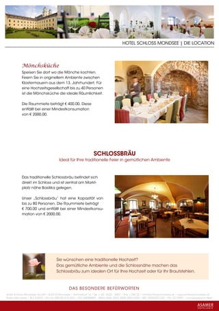 HOTEL SCHLOSS MONDSEE | DIE LOCATION




           Mönchsküche
           Speisen Sie dort wo die Mönche kochten.
           Feiern Sie in originellem Ambiente zwischen
           Klostermauern aus dem 13. Jahrhundert. Für
           eine Hochzeitsgesellschaft bis zu 40 Personen
           ist die Mönchsküche die ideale Räumlichkeit.

           Die Raummiete beträgt € 400,00. Diese
           entfällt bei einer Mindestkonsumation
           von € 2000,00.




                                                               SCHLOSSBRÄU
                                      Ideal für Ihre traditionelle Feier in gemütlichen Ambiente



           Das traditionelle Schlossbräu befindet sich
           direkt im Schloss und ist zentral am Markt-
           platz nähe Basilika gelegen.

           Unser „Schlossbräu“ hat eine Kapazität von
           bis zu 80 Personen. Die Raummiete beträgt
           € 700,00 und entfällt bei einer Mindestkonsu-
           mation von € 2000,00.




                                    Sie wünschen eine traditionelle Hochzeit?
                                    Das gemütliche Ambiente und die Schlossnähe machen das
                                    Schlossbräu zum idealen Ort für Ihre Hochzeit oder für Ihr Brautstehlen.



                                             DAS BESONDERE BE FÜRWORTEN
Hotel Schloss Mondsee GmbH • A-5310 Mondsee • Schlosshof 1a • Tel. + 43 - 6232 - 5001 • Fax + DW 22 • info@schlossmondsee.at • www.schlossmondsee.at
Raika Mondsee • BLZ 34322 • Kto.Nr. 000-00.513.424 • ATU 54080809 • IBAN AT60 3432 2000 00513424 • BIC RZ00AT2L322 • FN: 221209h • Landesgericht Wels
 