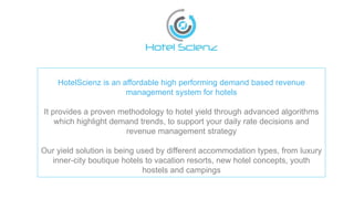 HotelScienz is an affordable high performing demand based revenue
management system for hotels
It provides a proven methodology to hotel yield through advanced algorithms
which highlight demand trends, to support your daily rate decisions and
revenue management strategy
Our yield solution is being used by different accommodation types, from luxury
inner-city boutique hotels to vacation resorts, new hotel concepts, youth
hostels and campings
 