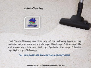 WWW.LOCALSTEAMCLEANING.COM.AU
Local Steam Cleaning can clean any of the following types or rug
materials without creating any damage: Wool rugs, Cotton rugs, Silk
and viscose rugs, Jute and sisal rugs, Synthetic fiber rugs, Polyester
rugs, Nylon rugs, Olefin rugs.
CALL (03) 90882058 TO MAKE AN APPOINTMENT
Hotels Cleaning
