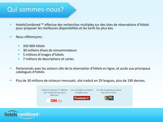 Qui sommes-nous?
   HotelsCombined ™ effectue des recherches multiples sur des sites de réservations d’hôtels
    pour proposer les meilleures disponibilités et les tarifs les plus bas.

   Nous référençons:

        350 000 hôtels
        30 millions d’avis de consommateurs
        5 millions d’images d’hôtels
        7 millions de descriptions et cartes

   Partenariats avec les acteurs clés de la réservation d’hôtels en ligne, et accès aux principaux
    catalogues d’hôtels.

   Plus de 30 millions de visiteurs mensuels, site traduit en 29 langues, plus de 190 devises.
 