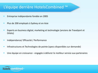 L’équipe derrière HotelsCombined ™
   Entreprise indépendante fondée en 2005

   Plus de 200 employés à Sydney et en Asie

   Experts en business digital, marketing et technologie (anciens de Travelport et
    Orbitz)

   Indépendance/ Efficacité / Performance

   Infrastructures et Technologies de pointe (specs disponibles sur demande)

   Une équipe en croissance - engagée à délivrer le meilleur service aux partenaires
 