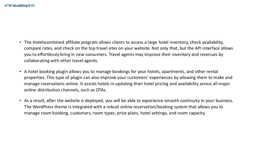 • The Hotelscombined affiliate program allows clients to access a large hotel inventory, check availability,
compare rates, and check on the top travel sites on your website. Not only that, but the API interface allows
you to effortlessly bring in new consumers. Travel agents may improve their inventory and revenues by
collaborating with other travel agents.
• A hotel booking plugin allows you to manage bookings for your hotels, apartments, and other rental
properties. This type of plugin can also improve your customers' experiences by allowing them to make and
manage reservations online. It assists hotels in updating their hotel pricing and availability across all major
online distribution channels, such as OTAs.
• As a result, after the website is deployed, you will be able to experience smooth continuity in your business.
The WordPress theme is integrated with a robust online reservation/booking system that allows you to
manage room booking, customers, room types, price plans, hotel settings, and room capacity.
 