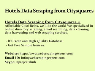Hotels Data Scraping from Citysquares at
Affordable Cost! Relax, we'll do the work! We specialized in
online directory scraping, email searching, data cleaning,
data harvesting and web scraping services.
- It’s Fresh and High Quality Database.
- Get Free Sample from us.
Website: http://www.webscrapingexpert.com
Email ID: info@webscrapingexpert.com
Skype: nprojectshub
 