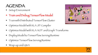AGENDA
§ Setup Environment
§ Train and Debug TensorFlow Model
§ Train with Distributed TensorFlow Cluster
§ Optimize Model with XLA JIT Compiler
§ Optimize Model with XLA AOT and Graph Transforms
§ Deploy Model to TensorFlow Serving Runtime
§ Optimize TensorFlow Serving Runtime
§ Wrap-up and Q&A
 