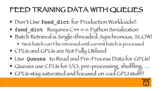 FEED TRAINING DATA WITH QUEUES
§ Don’t Use feed_dict for Production Workloads!!
§ feed_dict Requires C++ <-> Python Serialization
§ Batch Retrieval is Single-threaded,Synchronous, SLOW!
§ Next batch can’t be retrieved until current batch is processed
§ CPUs and GPUs are Not Fully Utilized
§ Use Queues to Read and Pre-Process Data for GPUs!
§ Queues use CPUs for I/O, pre-processing, shuffling, …
§ GPUs stay saturated and focused on cool GPU stuff!!
 