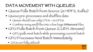 DATA MOVEMENT WITH QUEUES
§ Queue Pulls Batch from Source (ie HDFS, Kafka)
§ Queue pre-processes and shuffles data
§ Queue should use only CPUs - no GPUs
§ Combine many small files into a few large TFRecord files
§ GPU Pulls Batch from Queue (CUDA Streams)
§ GPU pulls next batch while processing current batch
§ GPU Processes Next Batch Immediately
§ GPUs are fully utilized!
 