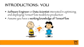 INTRODUCTIONS: YOU
§ Software Engineer or Data Scientist interested in optimizing
and deploying TensorFlow models to production
§ Assume you have a working knowledge of TensorFlow
 
