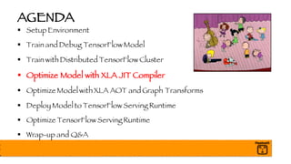 AGENDA
§ Setup Environment
§ Train and Debug TensorFlow Model
§ Train with Distributed TensorFlow Cluster
§ Optimize Model with XLA JIT Compiler
§ Optimize Model with XLA AOT and Graph Transforms
§ Deploy Model to TensorFlow Serving Runtime
§ Optimize TensorFlow Serving Runtime
§ Wrap-up and Q&A
 